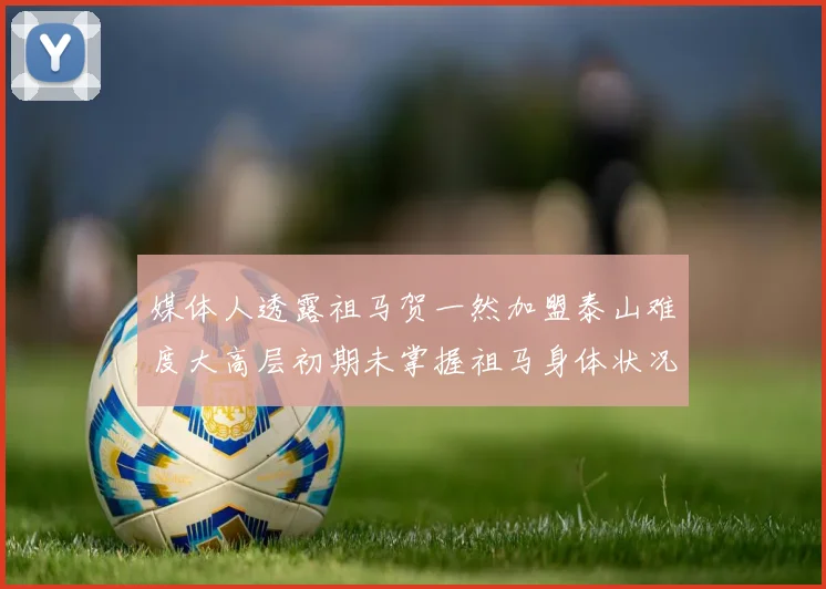 媒体人透露祖马贺一然加盟泰山难度大高层初期未掌握祖马身体状况