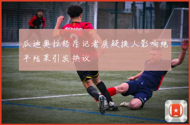 瓜迪奥拉怒斥记者质疑换人影响绝平结果引发热议