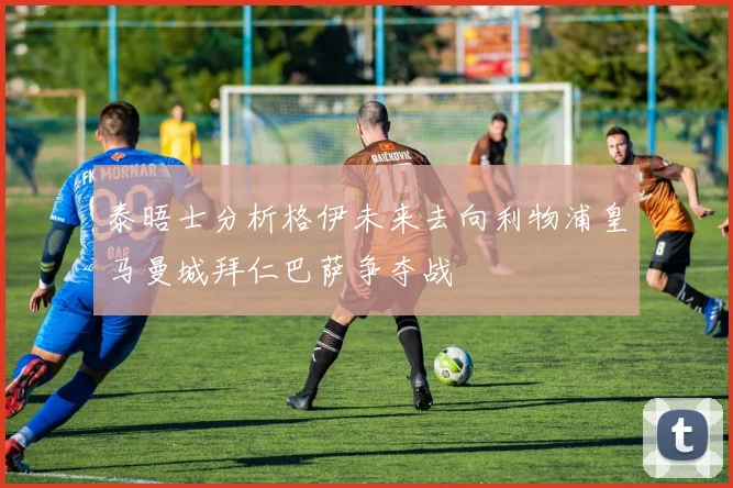 泰晤士分析格伊未来去向利物浦皇马曼城拜仁巴萨争夺战