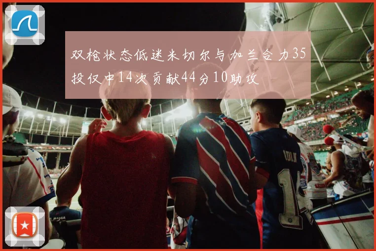 双枪状态低迷米切尔与加兰合力35投仅中14次贡献44分10助攻