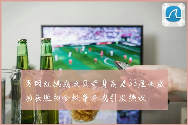 男网红挑战坎贝奇身高差33厘米成功获胜约会权争夺战引发热议