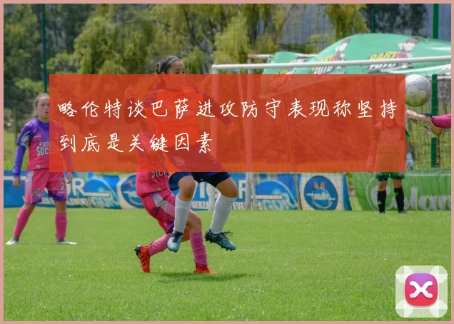 略伦特谈巴萨进攻防守表现称坚持到底是关键因素