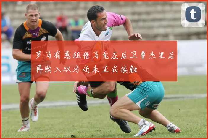 罗马有意租借马竞左后卫鲁杰里后再购入双方尚未正式接触