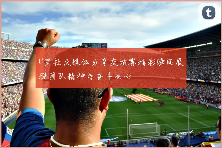 C罗社交媒体分享友谊赛精彩瞬间展现团队精神与奋斗决心