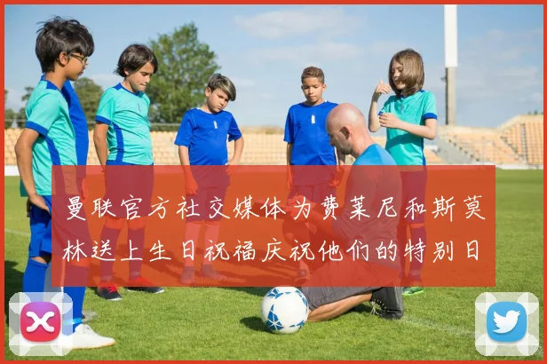 曼联官方社交媒体为费莱尼和斯莫林送上生日祝福庆祝他们的特别日子