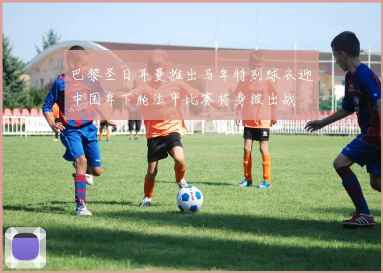 巴黎圣日耳曼推出马年特别球衣迎中国年下轮法甲比赛将身披出战