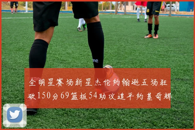 全明星赛场新星杰伦约翰逊五场狂砍150分69篮板54助攻追平约基奇辉煌纪录