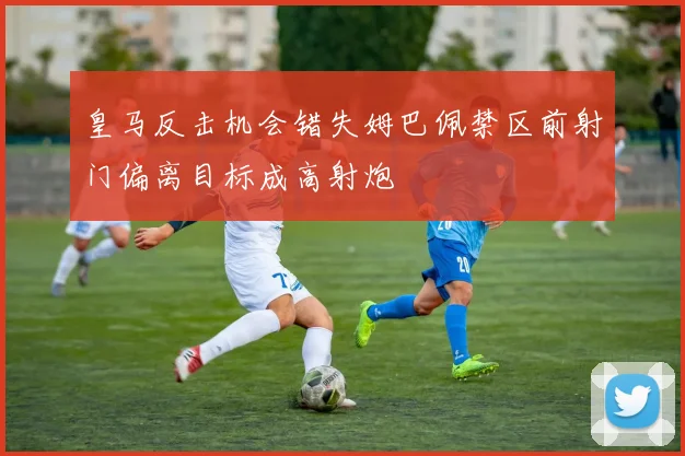 皇马反击机会错失姆巴佩禁区前射门偏离目标成高射炮