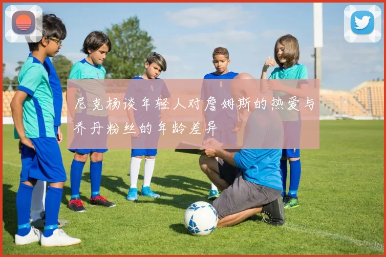 尼克杨谈年轻人对詹姆斯的热爱与乔丹粉丝的年龄差异