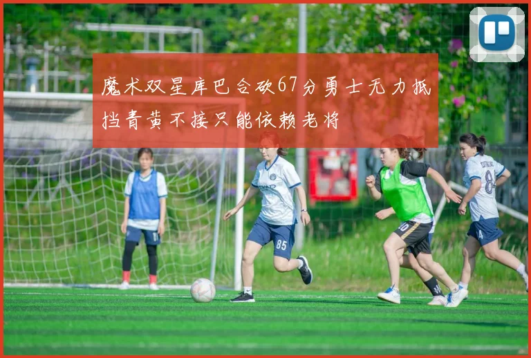 魔术双星库巴合砍67分勇士无力抵挡青黄不接只能依赖老将