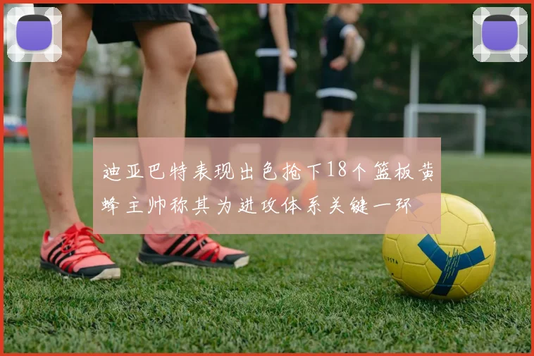 迪亚巴特表现出色抢下18个篮板黄蜂主帅称其为进攻体系关键一环