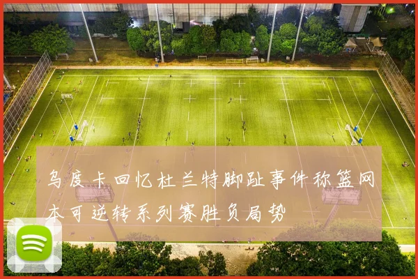 乌度卡回忆杜兰特脚趾事件称篮网本可逆转系列赛胜负局势