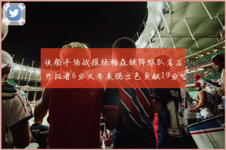 快船半场战报杨瀚森缺阵球队落后开拓者6分大洛表现出色贡献19分哈登也有14分进账