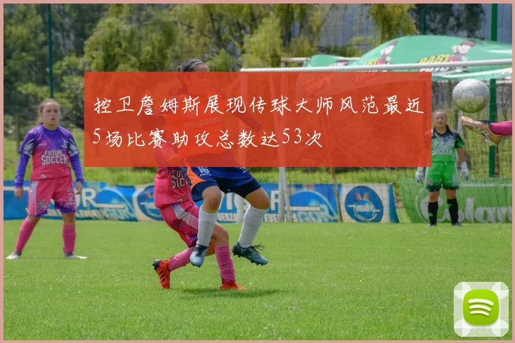 控卫詹姆斯展现传球大师风范最近5场比赛助攻总数达53次