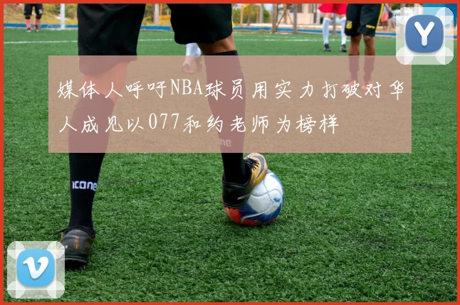 媒体人呼吁NBA球员用实力打破对华人成见以077和约老师为榜样