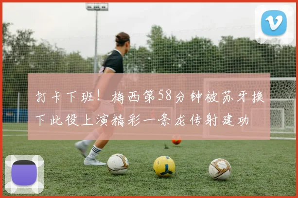 打卡下班！梅西第58分钟被苏牙换下此役上演精彩一条龙传射建功